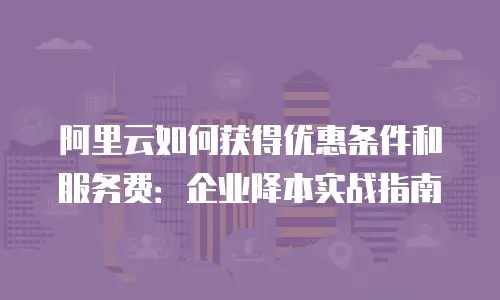 阿里云如何获得优惠条件和服务费：企业降本实战指南