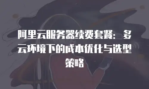 阿里云服务器续费套餐：多云环境下的成本优化与选型策略