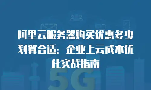 阿里云服务器购买优惠多少划算合适：企业上云成本优化实战指南