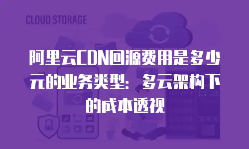 阿里云CDN回源费用是多少元的业务类型：多云架构下的成本透视