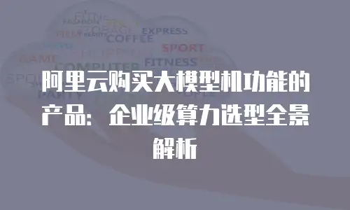 阿里云购买大模型机功能的产品：企业级算力选型全景解析