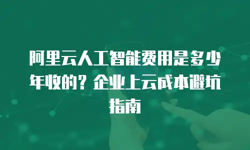 阿里云人工智能费用是多少年收的？企业上云成本避坑指南