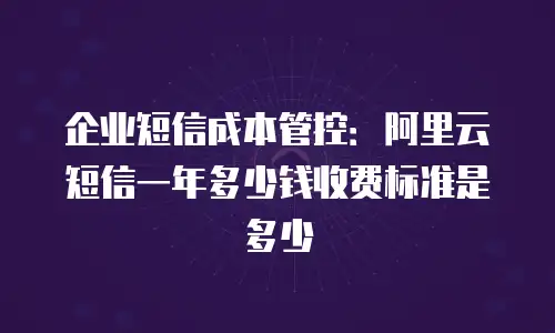 企业短信成本管控：阿里云短信一年多少钱收费标准是多少