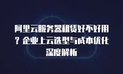 阿里云服务器租赁好不好用？企业上云选型与成本优化深度解析