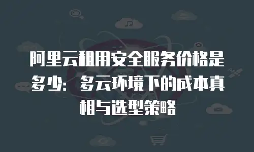 阿里云租用安全服务价格是多少：多云环境下的成本真相与选型策略