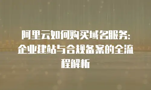 阿里云如何购买域名服务：企业建站与合规备案的全流程解析
