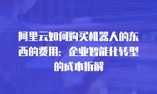 阿里云如何购买机器人的东西的费用：企业智能化转型的成本拆解