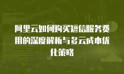 阿里云如何购买短信服务费用的深度解析与多云成本优化策略