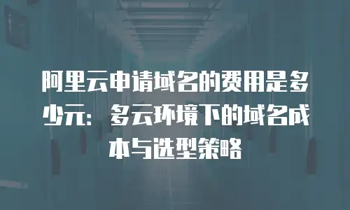 阿里云申请域名的费用是多少元：多云环境下的域名成本与选型策略
