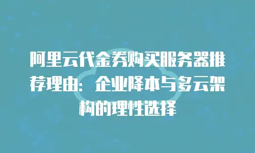 阿里云代金券购买服务器推荐理由：企业降本与多云架构的理性选择