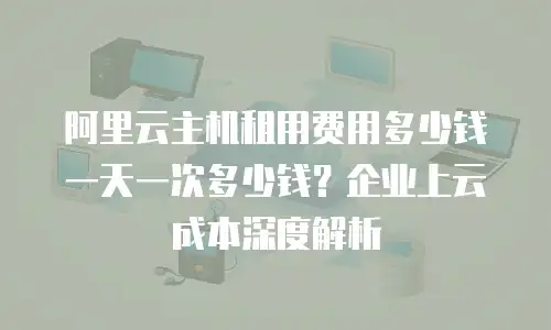 阿里云主机租用费用多少钱一天一次多少钱？企业上云成本深度解析