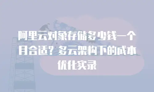 阿里云对象存储多少钱一个月合适？多云架构下的成本优化实录