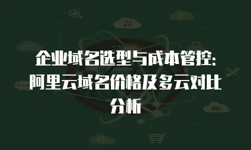 企业域名选型与成本管控：阿里云域名价格及多云对比分析