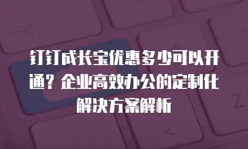 钉钉成长宝优惠多少可以开通？企业高效办公的定制化解决方案解析
