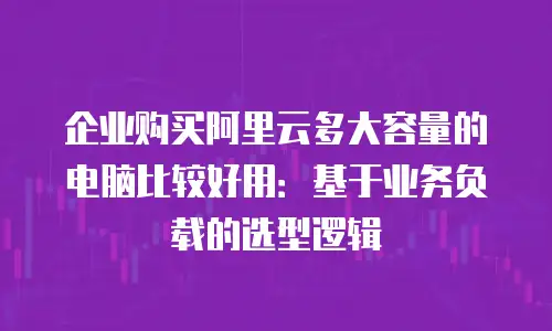 企业购买阿里云多大容量的电脑比较好用：基于业务负载的选型逻辑