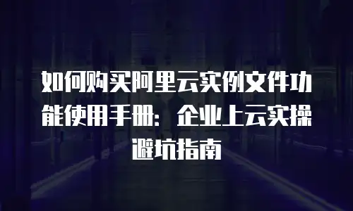 如何购买阿里云实例文件功能使用手册：企业上云实操避坑指南