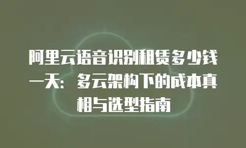 阿里云语音识别租赁多少钱一天：多云架构下的成本真相与选型指南