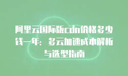 阿里云国际版cdn价格多少钱一年：多云加速成本解析与选型指南
