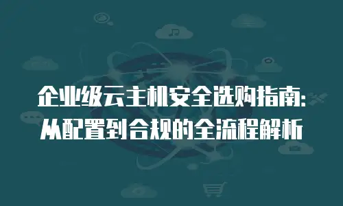企业级云主机安全选购指南：从配置到合规的全流程解析