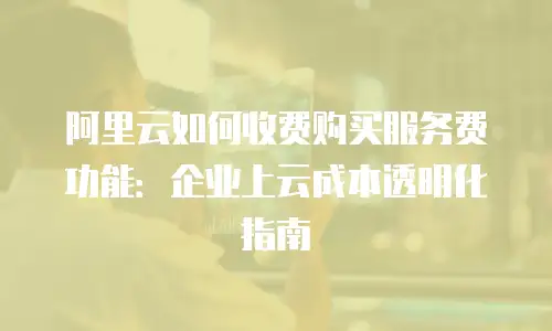 阿里云如何收费购买服务费功能：企业上云成本透明化指南