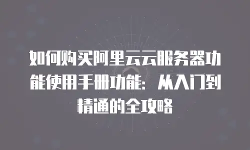 如何购买阿里云云服务器功能使用手册功能：从入门到精通的全攻略