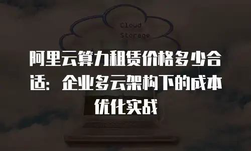 阿里云算力租赁价格多少合适：企业多云架构下的成本优化实战