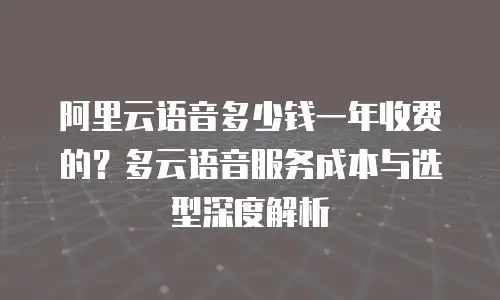 阿里云语音多少钱一年收费的？多云语音服务成本与选型深度解析