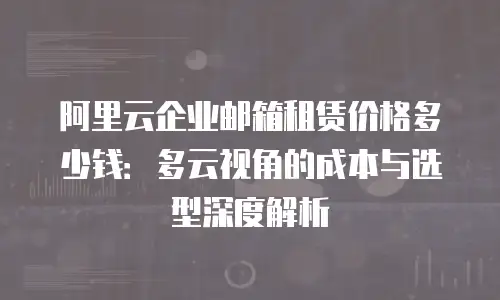 阿里云企业邮箱租赁价格多少钱：多云视角的成本与选型深度解析