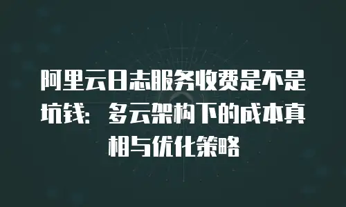阿里云日志服务收费是不是坑钱：多云架构下的成本真相与优化策略