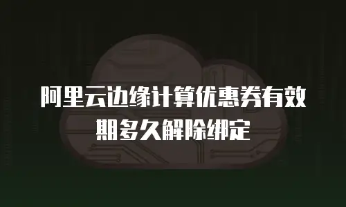阿里云边缘计算优惠券有效期多久解除绑定