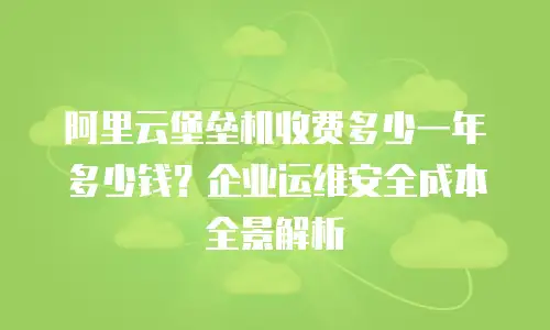 阿里云堡垒机收费多少一年多少钱？企业运维安全成本全景解析