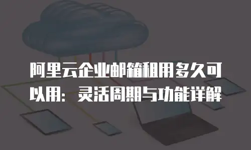 阿里云企业邮箱租用多久可以用：灵活周期与功能详解
