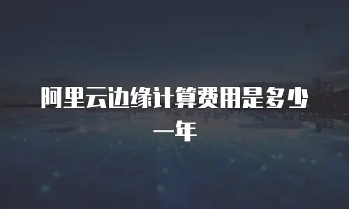 阿里云边缘计算费用是多少一年