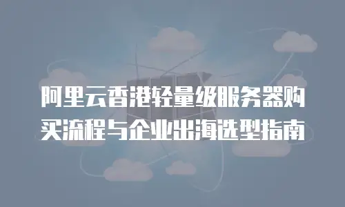 阿里云香港轻量级服务器购买流程与企业出海选型指南