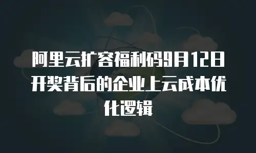 阿里云扩容福利码9月12日开奖背后的企业上云成本优化逻辑
