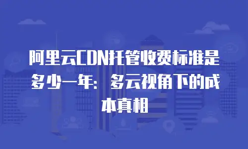 阿里云CDN托管收费标准是多少一年：多云视角下的成本真相