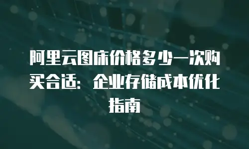 阿里云图床价格多少一次购买合适：企业存储成本优化指南