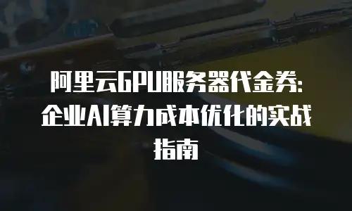 阿里云GPU服务器代金券：企业AI算力成本优化的实战指南