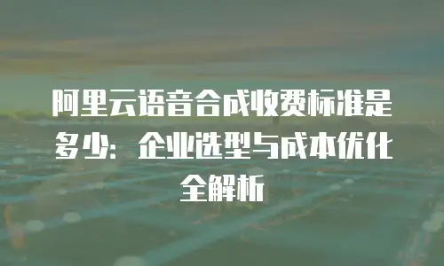 阿里云语音合成收费标准是多少：企业选型与成本优化全解析
