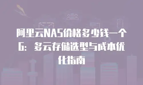 阿里云NAS价格多少钱一个G：多云存储选型与成本优化指南