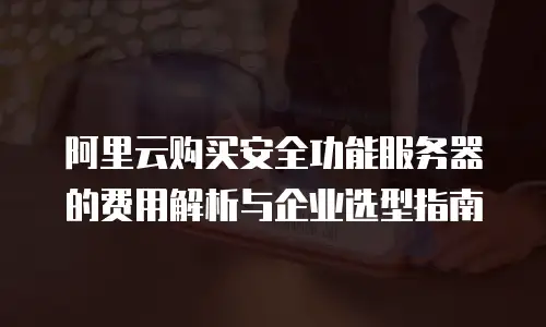 阿里云购买安全功能服务器的费用解析与企业选型指南
