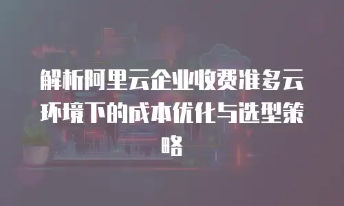 解析阿里云企业收费准多云环境下的成本优化与选型策略