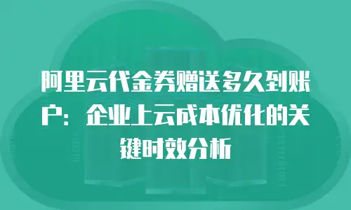 阿里云代金券赠送多久到账户：企业上云成本优化的关键时效分析