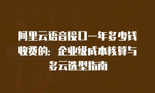 阿里云语音接口一年多少钱收费的：企业级成本核算与多云选型指南