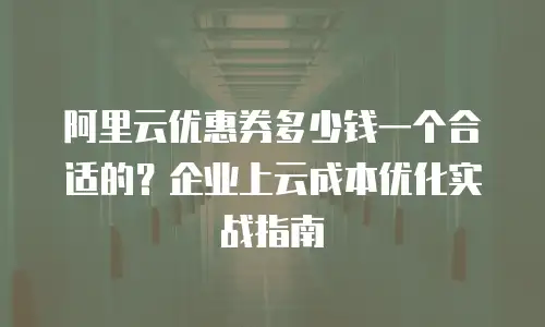 阿里云优惠券多少钱一个合适的？企业上云成本优化实战指南