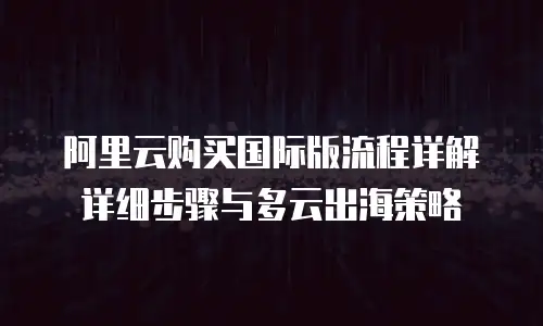 阿里云购买国际版流程详解详细步骤与多云出海策略