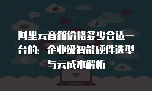 阿里云音箱价格多少合适一台的：企业级智能硬件选型与云成本解析