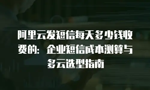 阿里云发短信每天多少钱收费的：企业短信成本测算与多云选型指南