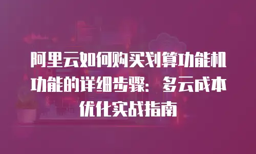 阿里云如何购买划算功能机功能的详细步骤：多云成本优化实战指南