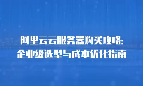 阿里云云服务器购买攻略：企业级选型与成本优化指南